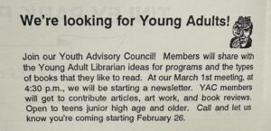 Ad in spring 1996 library newsletter that reads "We're looking for young adults! Join our Youth Advisory Council! Members will share with the Young Adult Librarian ideas for programs and the types of books that they like to read. At our March 1st meeting, at 4:30 pm, we will be starting a newsletter. YAC members will get to contribute articles, art work, and book reviews. Open to teens junior high age and older. Call and let us know you're coming starting February 26.